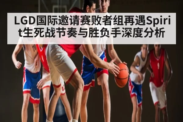 LGD国际邀请赛败者组再遇Spirit生死战节奏与胜负手深度分析